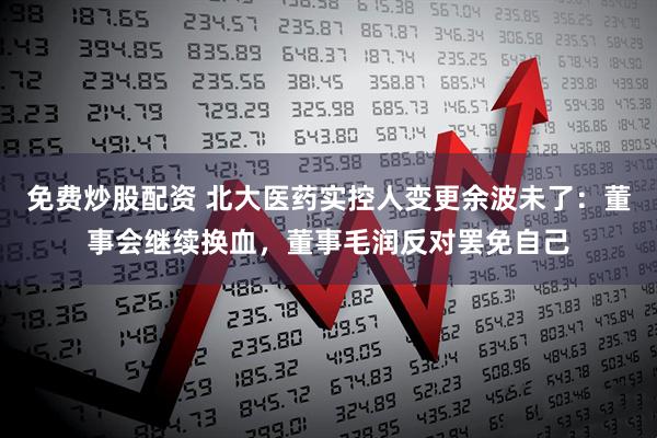免费炒股配资 北大医药实控人变更余波未了：董事会继续换血，董事毛润反对罢免自己