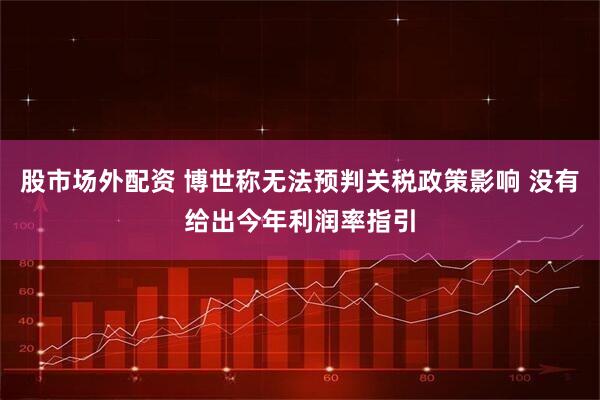 股市场外配资 博世称无法预判关税政策影响 没有给出今年利润率指引