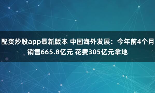 配资炒股app最新版本 中国海外发展：今年前4个月销售665.8亿元 花费305亿元拿地