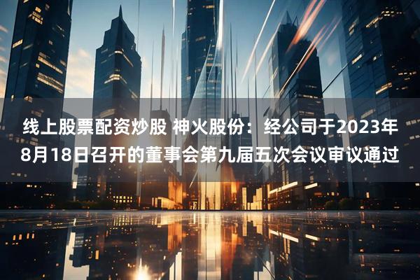 线上股票配资炒股 神火股份：经公司于2023年8月18日召开的董事会第九届五次会议审议通过