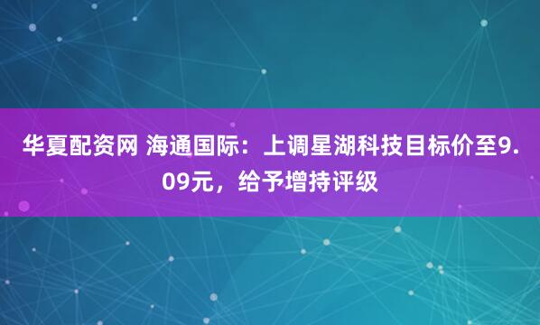 华夏配资网 海通国际：上调星湖科技目标价至9.09元，给予增持评级