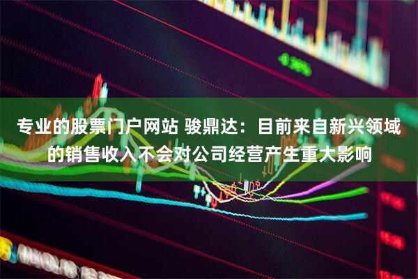 专业的股票门户网站 骏鼎达：目前来自新兴领域的销售收入不会对公司经营产生重大影响