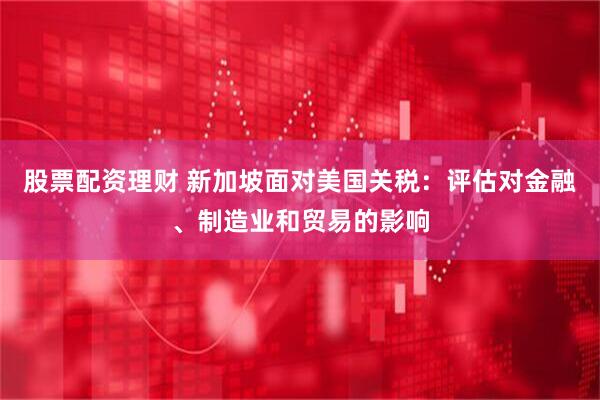 股票配资理财 新加坡面对美国关税：评估对金融、制造业和贸易的影响