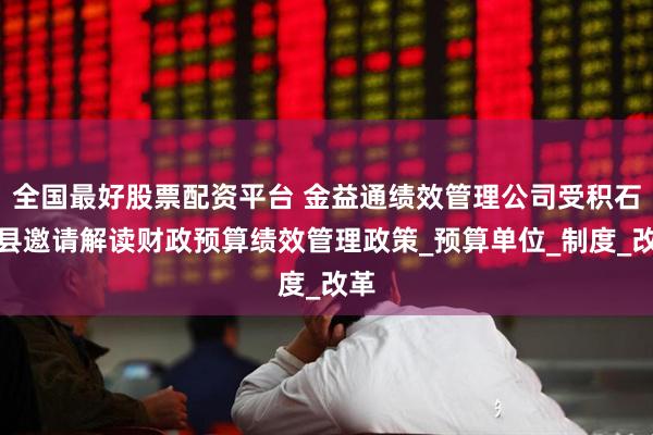 全国最好股票配资平台 金益通绩效管理公司受积石山县邀请解读财政预算绩效管理政策_预算单位_制度_改革