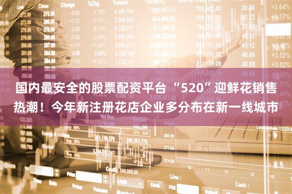国内最安全的股票配资平台 “520”迎鲜花销售热潮！今年新注册花店企业多分布在新一线城市