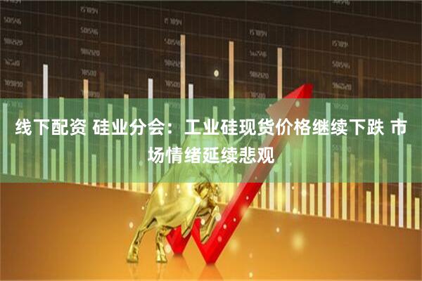 线下配资 硅业分会：工业硅现货价格继续下跌 市场情绪延续悲观