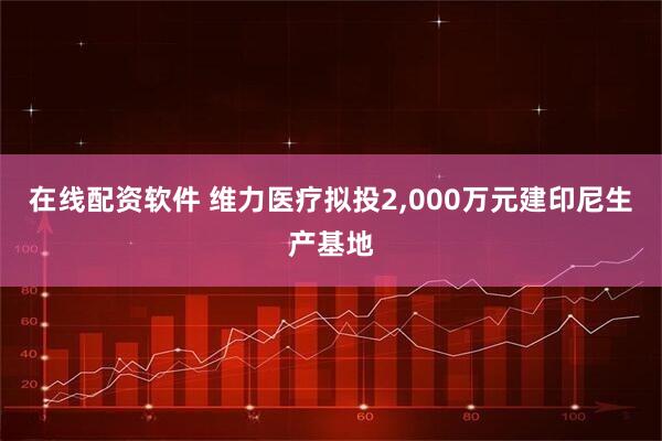 在线配资软件 维力医疗拟投2,000万元建印尼生产基地