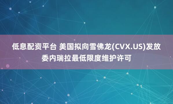 低息配资平台 美国拟向雪佛龙(CVX.US)发放委内瑞拉最低限度维护许可