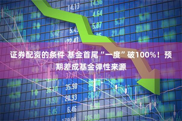 证券配资的条件 基金首尾“一度”破100%！预期差成基金弹性来源