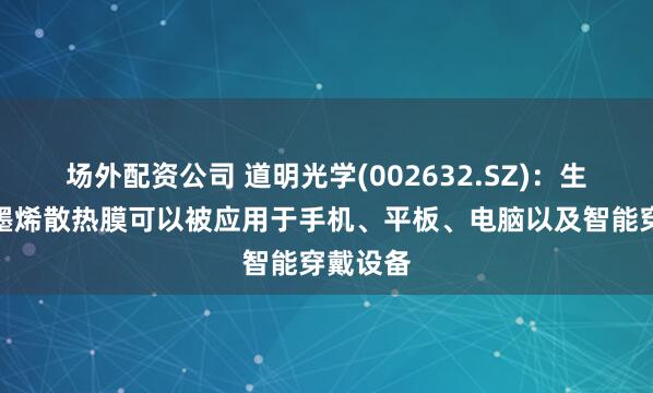 场外配资公司 道明光学(002632.SZ)：生产的石墨烯散热膜可以被应用于手机、平板、电脑以及智能穿戴设备