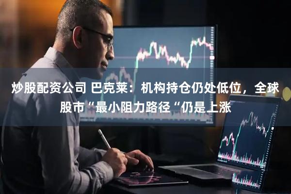 炒股配资公司 巴克莱：机构持仓仍处低位，全球股市“最小阻力路径“仍是上涨