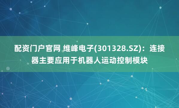 配资门户官网 维峰电子(301328.SZ)：连接器主要应用于机器人运动控制模块