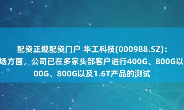 配资正规配资门户 华工科技(000988.SZ)：光联接业务海外市场方面，公司已在多家头部客户进行400G、800G以及1.6T产品的测试