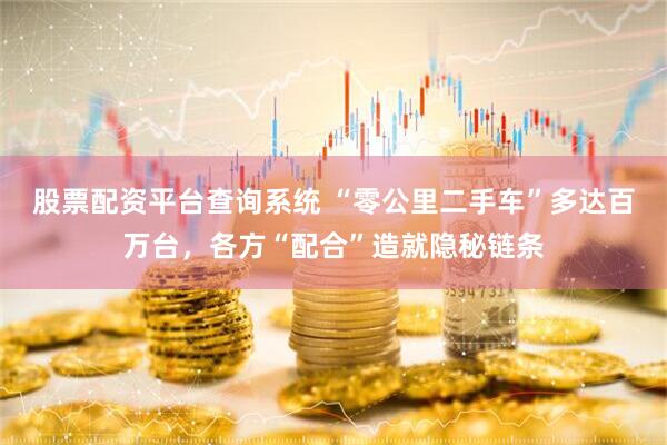 股票配资平台查询系统 “零公里二手车”多达百万台，各方“配合”造就隐秘链条