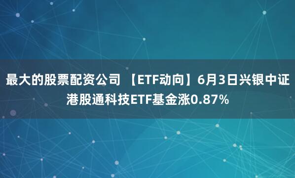 最大的股票配资公司 【ETF动向】6月3日兴银中证港股通科技ETF基金涨0.87%