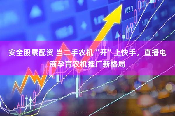 安全股票配资 当二手农机“开”上快手，直播电商孕育农机推广新格局