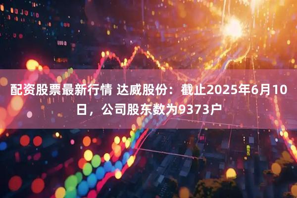 配资股票最新行情 达威股份：截止2025年6月10日，公司股东数为9373户