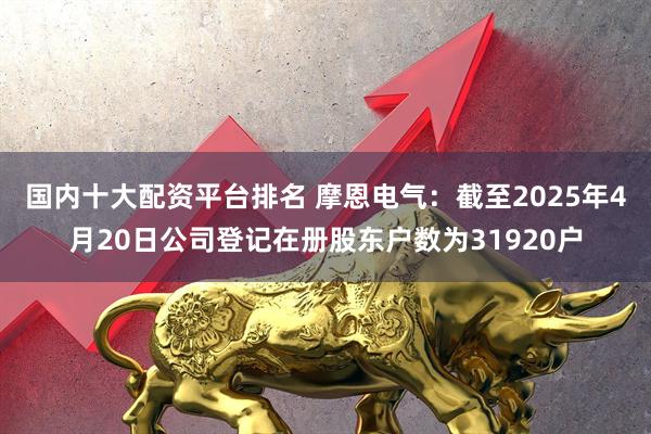 国内十大配资平台排名 摩恩电气：截至2025年4月20日公司登记在册股东户数为31920户