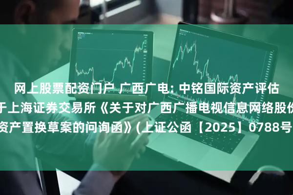 网上股票配资门户 广西广电: 中铭国际资产评估（北京）有限责任公司关于上海证券交易所《关于对广西广播电视信息网络股份有限公司重大资产置换草案的问询函》(上证公函【2025】0788号)评估相关问题的回复之核查意见内容摘要