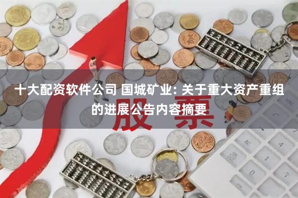 十大配资软件公司 国城矿业: 关于重大资产重组的进展公告内容摘要