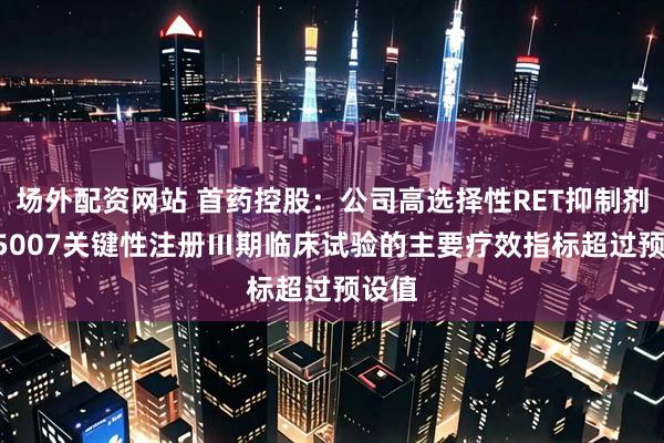 场外配资网站 首药控股：公司高选择性RET抑制剂SY-5007关键性注册Ⅲ期临床试验的主要疗效指标超过预设值