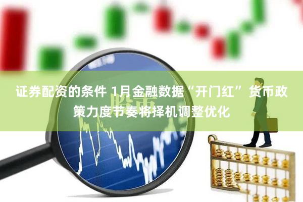 证券配资的条件 1月金融数据“开门红” 货币政策力度节奏将择机调整优化