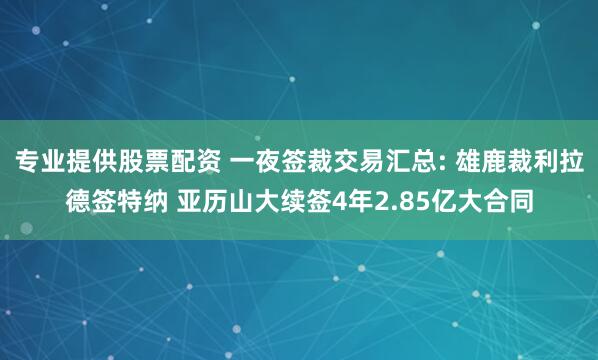 专业提供股票配资 一夜签裁交易汇总: 雄鹿裁利拉德签特纳 亚历山大续签4年2.85亿大合同