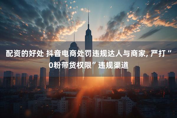 配资的好处 抖音电商处罚违规达人与商家, 严打“0粉带货权限”违规渠道
