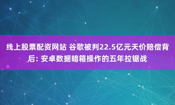 线上股票配资网站 谷歌被判22.5亿元天价赔偿背后: 安卓数据暗箱操作的五年拉锯战