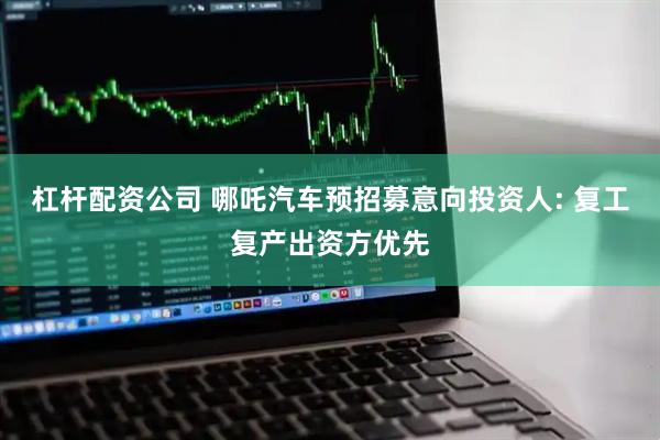 杠杆配资公司 哪吒汽车预招募意向投资人: 复工复产出资方优先