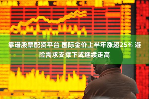 靠谱股票配资平台 国际金价上半年涨超25% 避险需求支撑下或继续走高
