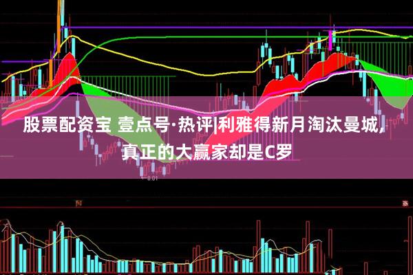 股票配资宝 壹点号·热评|利雅得新月淘汰曼城, 真正的大赢家却是C罗
