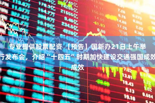 专业提供股票配资 【预告】国新办21日上午举行发布会，介绍“十四五”时期加快建设交通强国成效