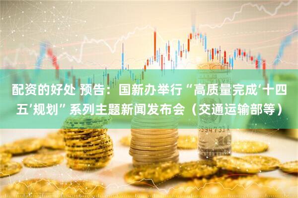 配资的好处 预告：国新办举行“高质量完成‘十四五’规划”系列主题新闻发布会（交通运输部等）