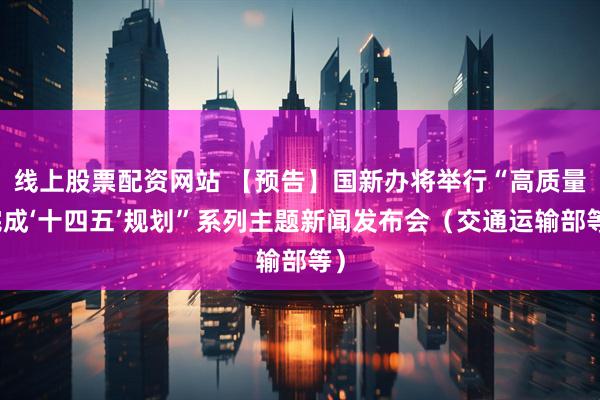 线上股票配资网站 【预告】国新办将举行“高质量完成‘十四五’规划”系列主题新闻发布会（交通运输部等）