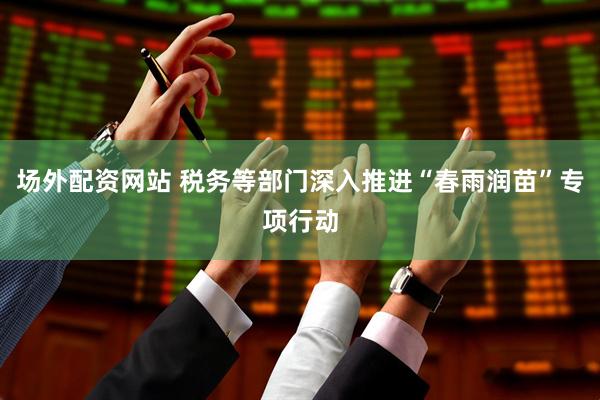 场外配资网站 税务等部门深入推进“春雨润苗”专项行动