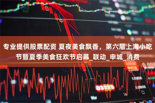 专业提供股票配资 夏夜美食飘香，第六届上海小吃节暨夏季美食狂欢节启幕_联动_申城_消费