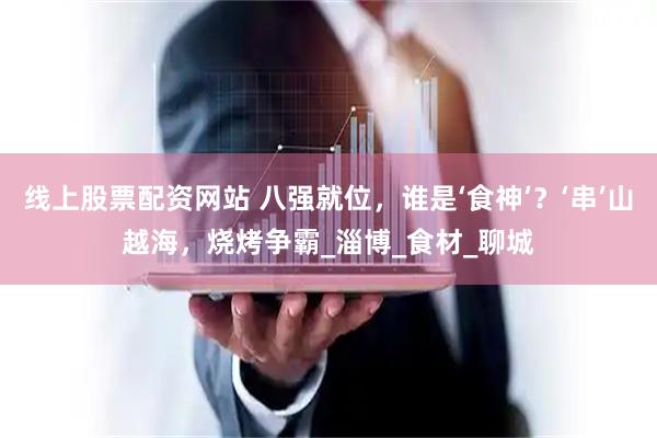 线上股票配资网站 八强就位，谁是‘食神’？‘串’山越海，烧烤争霸_淄博_食材_聊城