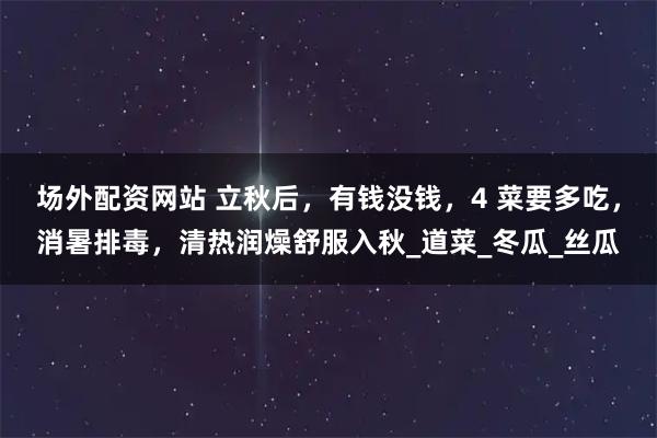 场外配资网站 立秋后，有钱没钱，4 菜要多吃，消暑排毒，清热润燥舒服入秋_道菜_冬瓜_丝瓜