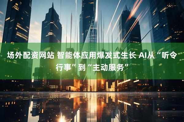 场外配资网站 智能体应用爆发式生长 AI从“听令行事”到“主动服务”
