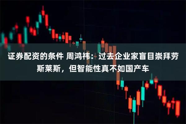 证券配资的条件 周鸿祎：过去企业家盲目崇拜劳斯莱斯，但智能性真不如国产车