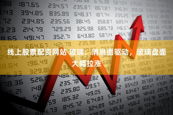 线上股票配资网站 玻璃：消息面驱动，玻璃盘面大幅拉涨