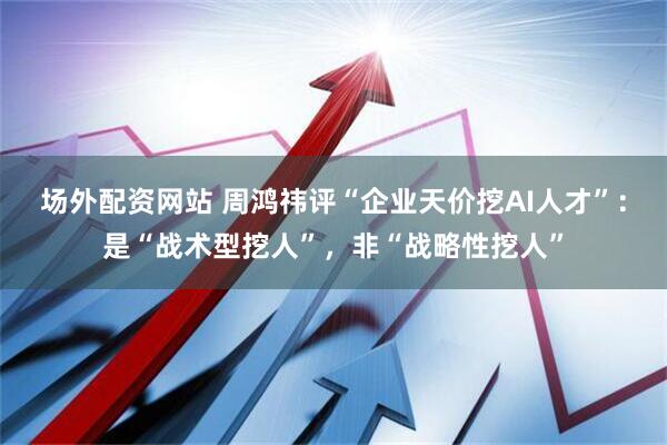 场外配资网站 周鸿祎评“企业天价挖AI人才”：是“战术型挖人”，非“战略性挖人”