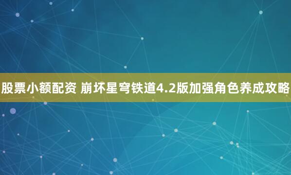 股票小额配资 崩坏星穹铁道4.2版加强角色养成攻略
