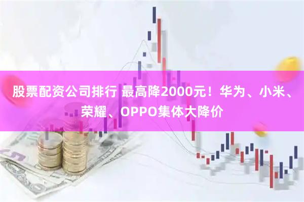 股票配资公司排行 最高降2000元！华为、小米、荣耀、OPPO集体大降价