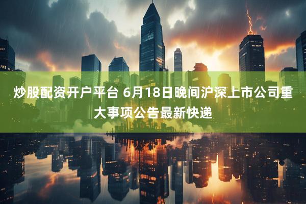 炒股配资开户平台 6月18日晚间沪深上市公司重大事项公告最新快递