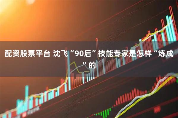 配资股票平台 沈飞“90后”技能专家是怎样“炼成”的